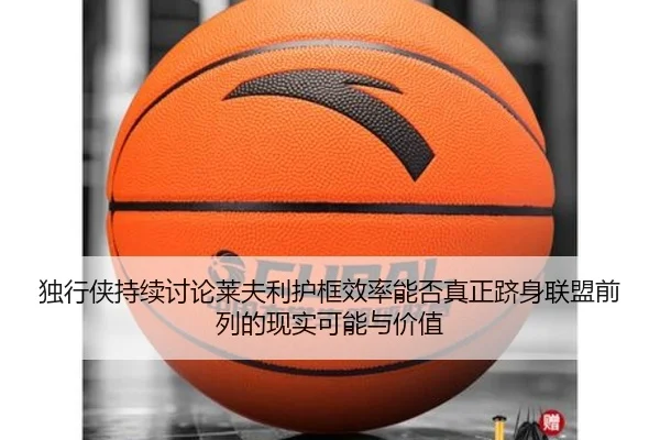 独行侠持续讨论莱夫利护框效率能否真正跻身联盟前列的现实可能与价值