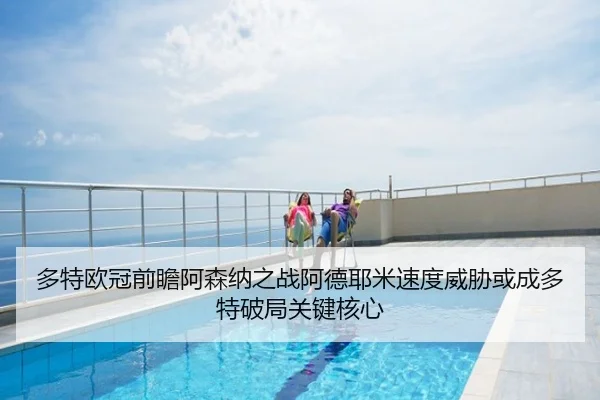 多特欧冠前瞻阿森纳之战阿德耶米速度威胁或成多特破局关键核心